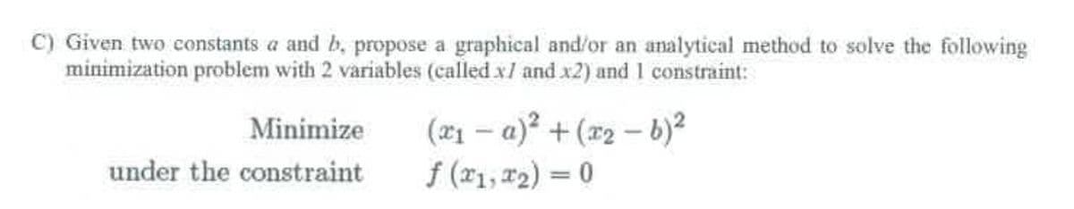 C) Given two constants a and b, propose a graphical and/or an analytical method to solve the following
minimization problem with 2 variables (called x7 and x2) and 1 constraint:
Minimize
under the constraint
(x₁ -a)² + (x₂-b)²
f (x1, x₂) = 0