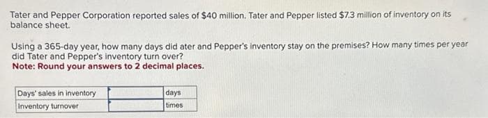 Tater and Pepper Corporation reported sales of $40 million. Tater and Pepper listed $7.3 million of inventory on its
balance sheet.
Using a 365-day year, how many days did ater and Pepper's inventory stay on the premises? How many times per year
did Tater and Pepper's inventory turn over?
Note: Round your answers to 2 decimal places.
Days' sales in inventory
Inventory turnover
days
times