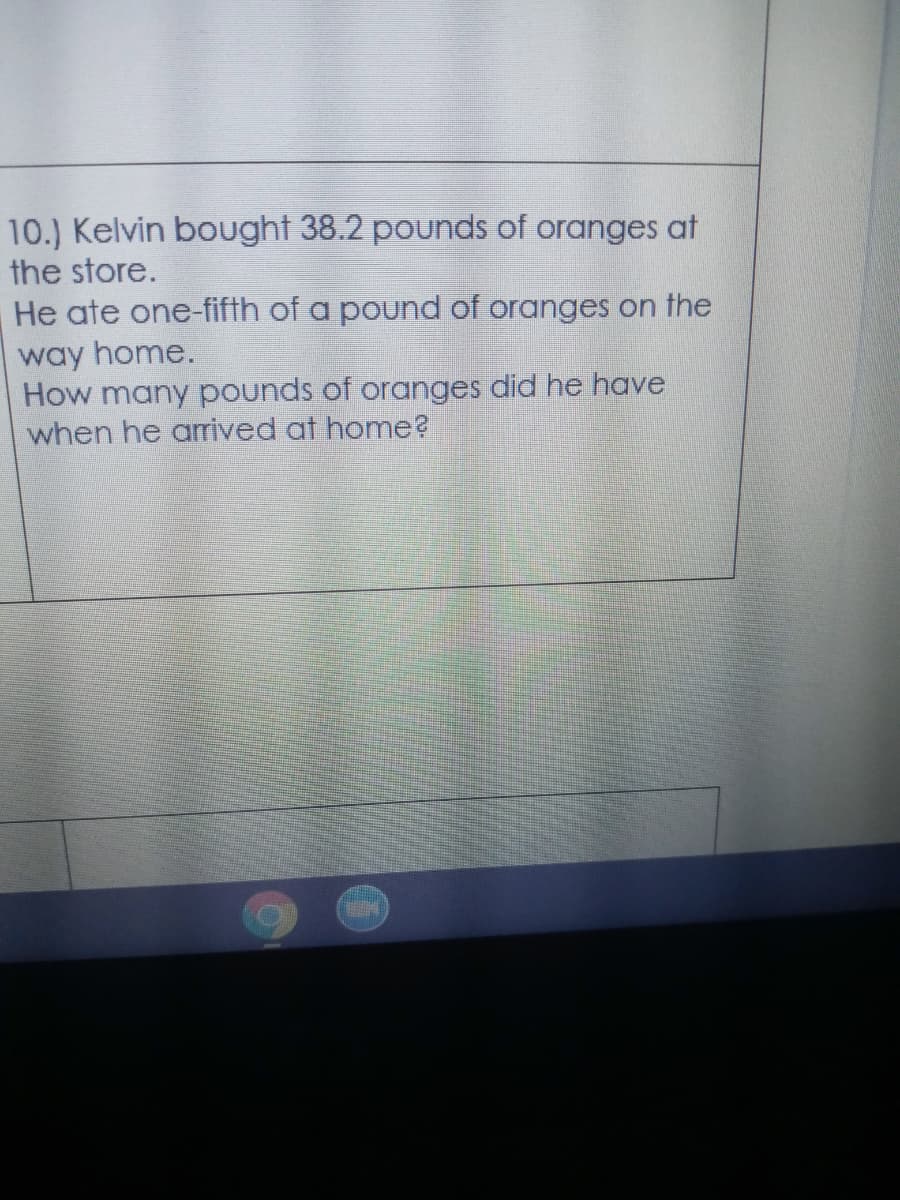 10.) Kelvin bought 38.2 pounds of oranges at
the store.
He ate one-fifth of a pound of oranges on the
way home.
How many pounds of oranges did he have
when he arived at home?
