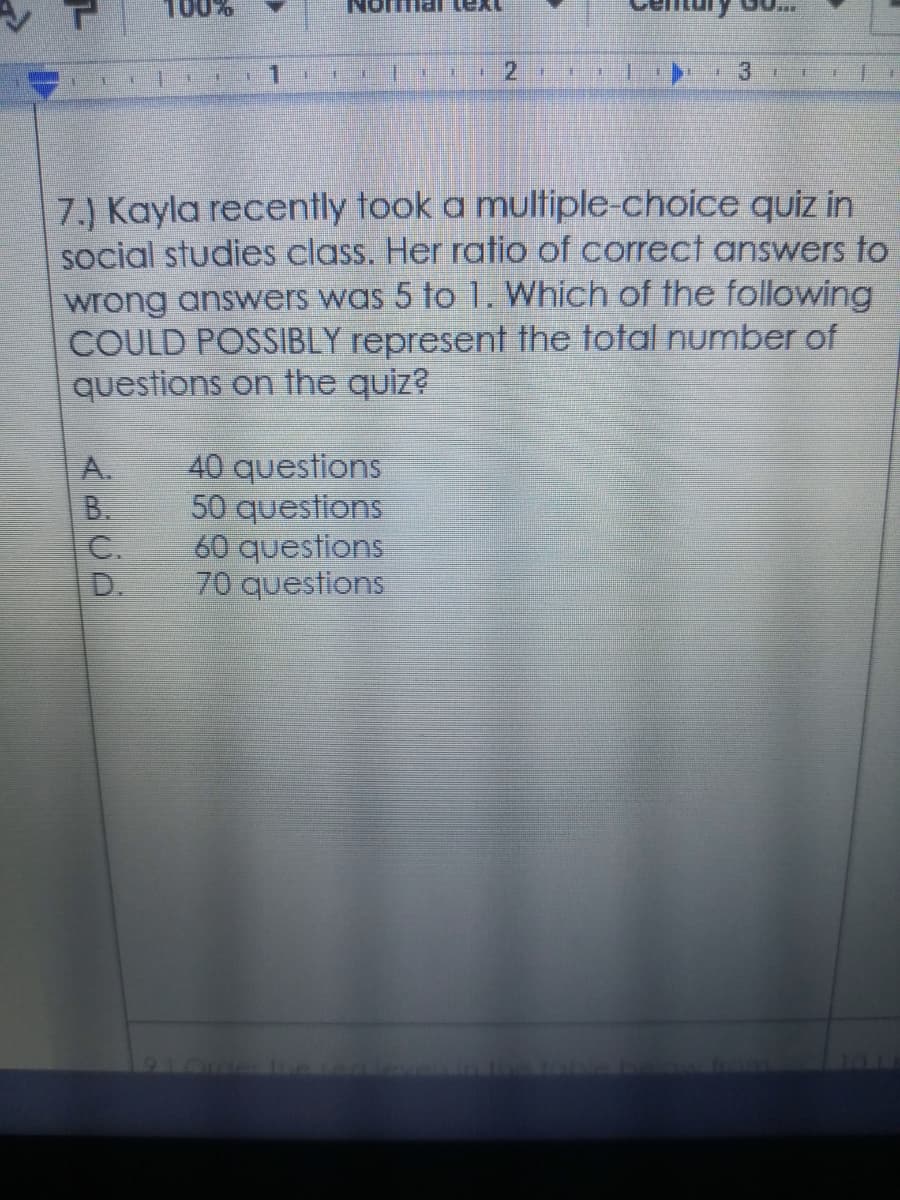 100%
7.) Kayla recently took a multiple-choice quiz in
social studies class. Her ratio of correct answers to
wrong answers was 5 to 1. Which of the following
COULD POSSIBLY represent the total number of
questions on the quiz?
A.
40 questions
B.
50 questions
C.
60 questions
D.
70 questions
