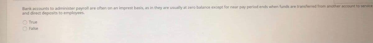 Bank accounts to administer payroll are often on an imprest basis, as in they are usually at zero balance except for near pay period ends when funds are transferred from another account to service
and direct deposits to employees.
True
O False
