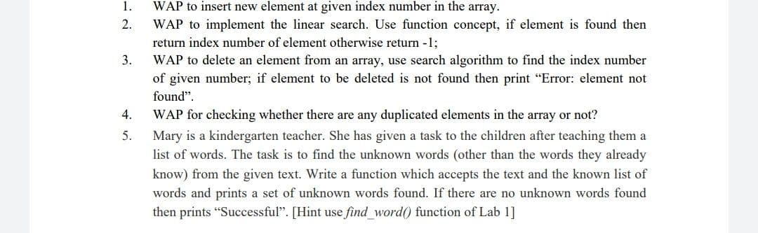 1.
WAP to insert new element at given index number in the array.
2.
WAP to implement the linear search. Use function concept, if element is found then
return index number of element otherwise return -1;
WAP to delete an element from an array, use search algorithm to find the index number
of given number; if element to be deleted is not found then print "Error: element not
found".
3.
4.
WAP for checking whether there are any duplicated elements in the array or not?
5.
Mary is a kindergarten teacher. She has given a task to the children after teaching them a
list of words. The task is to find the unknown words (other than the words they already
know) from the given text. Write a function which accepts the text and the known list of
words and prints a set of unknown words found. If there are no unknown words found
then prints "Successful". [Hint use find_word() function of Lab 1]
