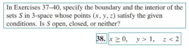 In Exercises 37-40, specify the boundary and the interior of the
sets S in 3-space whose points (x, y, z) satisfy the given
conditions. Is S open, closed, or neither?
38. x 2 0, y > 1, z<2
