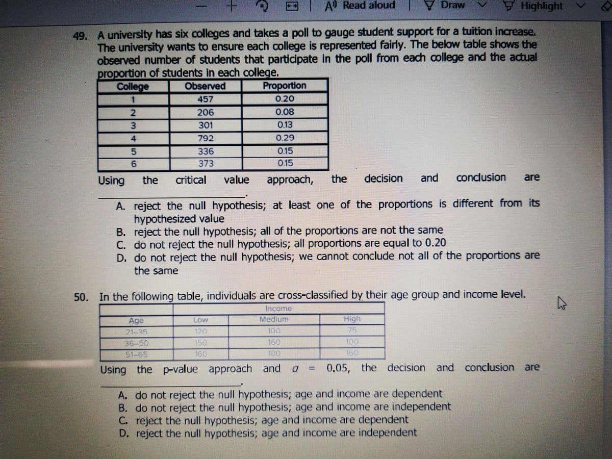 A Read aloud
V Draw
Highlight
49. A university has six colleges and takes a poll to gauge student support for a tuition increase.
The university wants to ensure each college is represented fairly. The below table shows the
observed number of students that partidpate in the poll from each college and the actual
proportion of students in each college.
College
Observed
Proportion
一
457
0,20
206
0.08
301
0.13
792
0.29
0.15
015
336
6.
373
Using
the
critical
value
approach,
the
decision
and
condusion
are
A. reject the null hypothesis; at least one of the proportions is different from its
hypothesized value
B. reject the null hypothesis; all of the proportions are not the same
C. do not reject the null hypothesis; all proportions are equal to 0.20
D. do not reject the null hypothesis; we cannot conclude not all of the proportions are
the same
50. In the following table, individuals are cross-classified by their age group and income level.
Income:
High
75
Medium
Age
21-35
Low
120
150
150
36-50
51-65
160
Using the p-value approach and a
=
0,05, the decision and conclusion are
A. do not reject the null hypothesis; age and income are dependent
B. do not reject the null hypothesis; age and income are independent
C. reject the null hypothesis; age and income are dependent
D. reject the null hypothesis; age and income are independent
234
