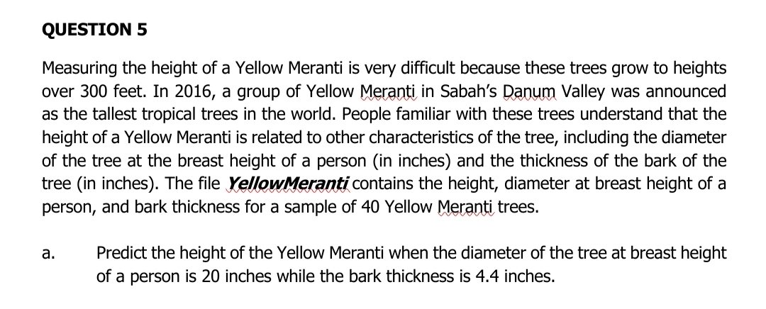 QUESTION 5
Measuring the height of a Yellow Meranti is very difficult because these trees grow to heights
over 300 feet. In 2016, a group of Yellow Meranti in Sabah's Danum Valley was announced
as the tallest tropical trees in the world. People familiar with these trees understand that the
height of a Yellow Meranti is related to other characteristics of the tree, including the diameter
of the tree at the breast height of a person (in inches) and the thickness of the bark of the
tree (in inches). The file YellowMeranti contains the height, diameter at breast height of a
person, and bark thickness for a sample of 40 Yellow Meranti trees.
а.
Predict the height of the Yellow Meranti when the diameter of the tree at breast height
of a person is 20 inches while the bark thickness is 4.4 inches.
