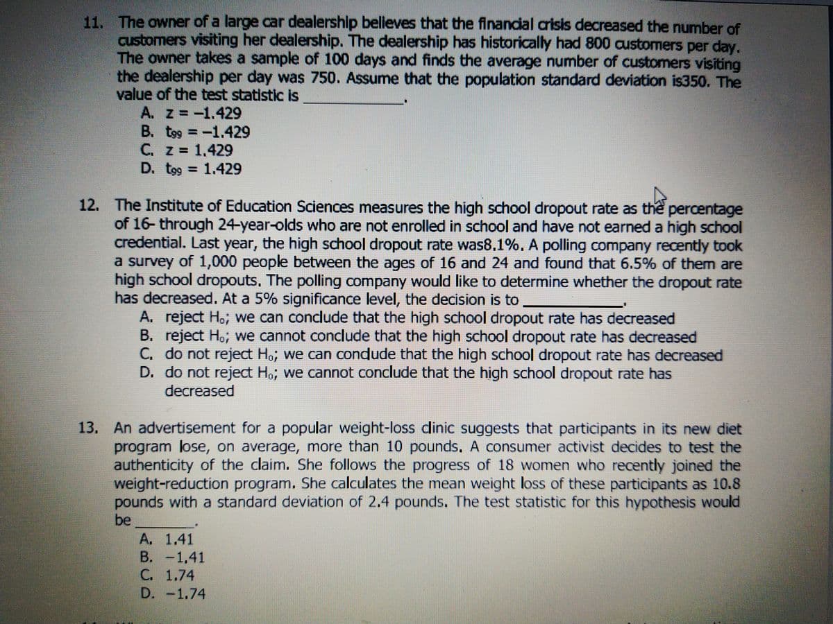 11. The owner of a large car dealership believes that the finandial crisis decreased the number of
customers visiting her dealership. The dealership has historically had 800 austomers per day.
The owner takes a sample of 100 days and finds the average number of customers visiting
the dealership per day was 750. Assume that the population standard deviation is350. The
value of the test statistic is
A. Z=-1.429
B. t99 =-1.429
C. z 1.429
D. tog 1.429
12. The Institute of Education Sciences measures the high school dropout rate as the percentage
of 16- through 24-year-olds who are not enrolled in school and have not earned a high school
credential. Last year, the high school dropout rate was8,1%. A polling company recently took
a survey of 1,000 people between the ages of 16 and 24 and found that 6.5% of them are
high school dropouts, The polling company would like to determine whether the dropout rate
has decreased. At a 5% significance level, the decision is to
A. reject Ho, we can conclude that the high school dropout rate has decreased
B. reject Ho, we cannot conclude that the high school dropout rate has decreased
C. do not reject Ho, we can condude that the high school dropout rate has decreased
D. do not reject Ho, we cannot conclude that the high school dropout rate has
decreased
13. An advertisement for a popular weight-loss dinic suggests that participants in its new diet
program lose, on average, more than 10 pounds. A consumer activist decides to test the
authenticity of the claim. She follows the progress of 18 women who recently joined the
weight-reduction program. She calculates the mean weight loss of these participants as 10.8
pounds with a standard deviation of 2.4 pounds. The test statistic for this hypothesis would
be
A. 1.41
B. -1,41
C. 1.74
D. -1.74
