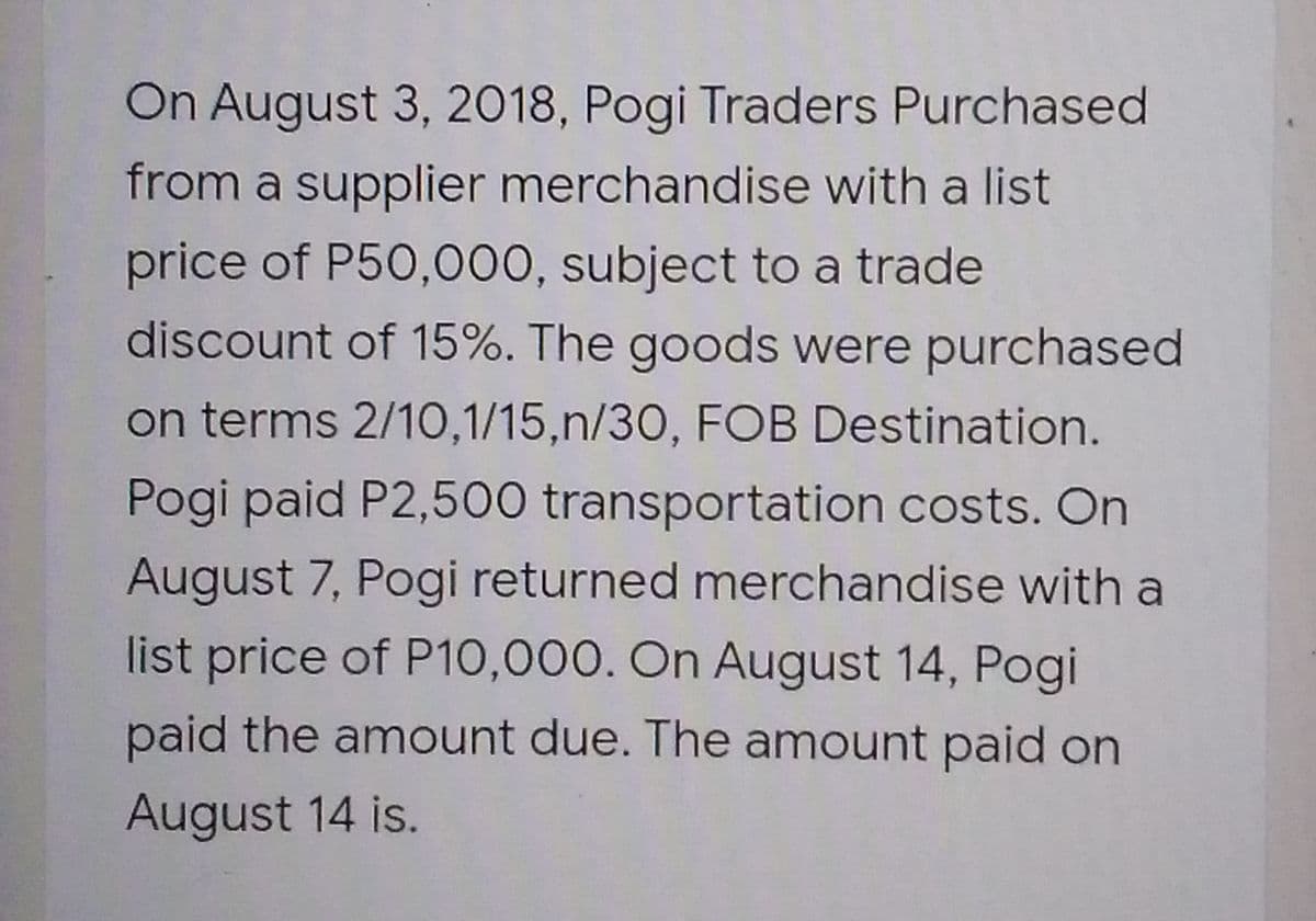 On August 3, 2018, Pogi Traders Purchased
from a supplier merchandise with a list
price of P50,000, subject to a trade
discount of 15%. The goods were purchased
on terms 2/10,1/15,n/30, FOB Destination.
Pogi paid P2,500 transportation costs. On
August 7, Pogi returned merchandise with a
list price of P10,000. On August 14, Pogi
paid the amount due. The amount paid on
August 14 is.
