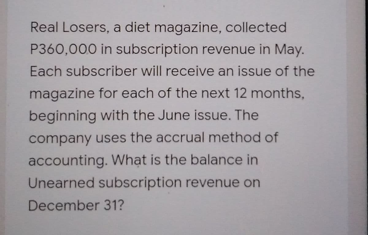 Real Losers, a diet magazine, collected
P360,000 in subscription revenue in May.
Each subscriber will receive an issue of the
magazine for each of the next 12 months,
beginning with the June issue. The
company uses the accrual method of
accounting. Whạt is the balance in
Unearned subscription revenue on
December 31?
