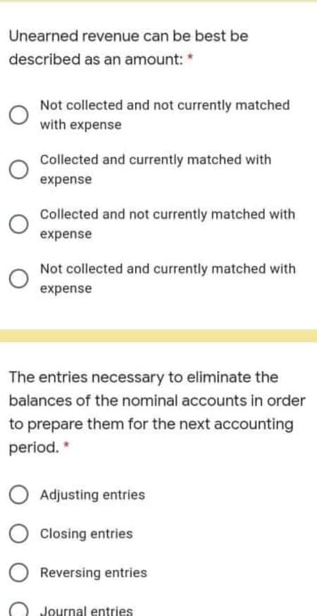 Unearned revenue can be best be
described as an amount: *
Not collected and not currently matched
with expense
Collected and currently matched with
expense
Collected and not currently matched with
expense
Not collected and currently matched with
expense
The entries necessary to eliminate the
balances of the nominal accounts in order
to prepare them for the next accounting
period. *
Adjusting entries
Closing entries
Reversing entries
Journal entries
