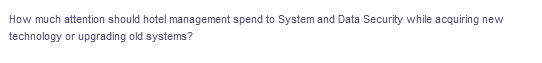 How much attention should hotel management spend to System and Data Security while acquiring new
technology or upgrading old systems?
