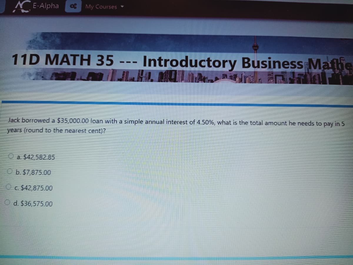 N E-Alpha
My Courses
11D MATH 35 --- Introductory Business Maflie
Jack borrowed a $35,000.00 loan with a simple annual interest of 4.50%, what is the total amount he needs to pay in 5
years (round to the nearest cent)?
O a. $42,582.85
O b. $7,875.00
O c. $42,875.00
O d. $36,575.00
