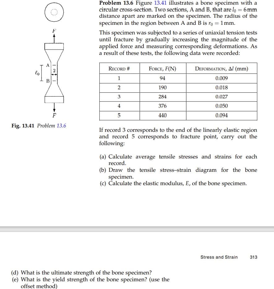 Problem 13.6 Figure 13.41 illustrates a bone specimen with a
circular cross-section. Two sections, A and B, that are lo = 6mm
distance apart are marked on the specimen. The radius of the
specimen in the region between A and B is ro = 1 mm.
This specimen was subjected to a series of uniaxial tension tests
until fracture by gradually increasing the magnitude of the
applied force and measuring corresponding deformations. As
a result of these tests, the following data were recorded:
A
RECORD #
FORCE, F(N)
DEFORMATION, AI (mm)
lo
1
94
0.009
B
2
190
0.018
3
284
0.027
4
376
0.050
5
440
0.094
Fig. 13.41 Problem 13.6
If record 3 corresponds to the end of the linearly elastic region
and record 5 corresponds to fracture point, carry out the
following:
(a) Calculate average tensile stresses and strains for each
record.
(b) Draw the tensile stress-strain diagram for the bone
specimen.
(c) Calculate the elastic modulus, E, of the bone specimen.
Stress and Strain
313
(d) What is the ultimate strength of the bone specimen?
(e) What is the yield strength of the bone specimen? (use the
offset method)
