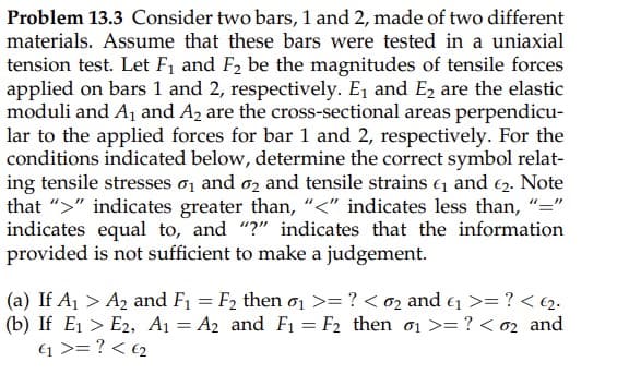 Problem 13.3 Consider two bars, 1 and 2, made of two different
materials. Assume that these bars were tested in a uniaxial
tension test. Let F, and F2 be the magnitudes of tensile forces
applied on bars 1 and 2, respectively. E, and E2 are the elastic
moduli and Aj and A2 are the cross-sectional areas perpendicu-
lar to the applied forces for bar 1 and 2, respectively. For the
conditions indicated below, determine the correct symbol relat-
ing tensile stresses o, and oz and tensile strains e and 62. Note
that ">" indicates greater than, “<" indicates less than, "="
indicates equal to, and "?" indicates that the information
provided is not sufficient to make a judgement.
(a) If A1 > A2 and F1 = F2 then ơ1 >= ? < o2 and e >= ? < 2.
(b) If E1 > E2, A1 = A2 and F1 = F2 then o1 >= ? < 02 and
1 >= ? < €2
