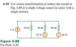 4.20 Use source transformation to reduce the circuit in
Fig. 4.88 to a single voltage source in series with a
single resistor.
102
20 2
40 2
3 A
12 V
16 V
Figure 4.88
For Prob. 4.20.
ww(+
