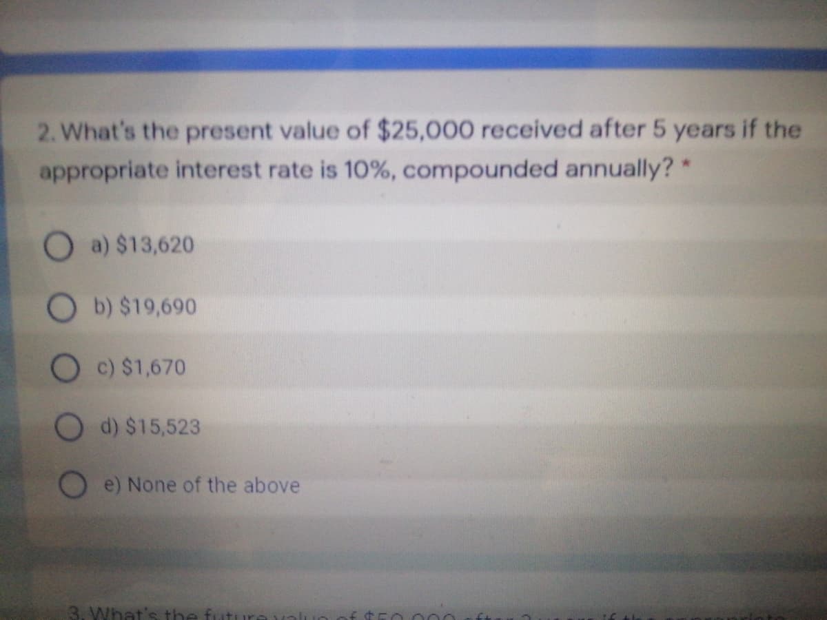 2. What's the present value of $25,000 received after 5 years if the
appropriate interest rate is 10%, compounded annually?*
O a) $13,620
O b) $19,690
O c) $1,670
d) $15,523
e) None of the above
3. What's th
