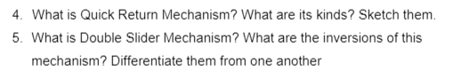 4. What is Quick Return Mechanism? What are its kinds? Sketch them.
5. What is Double Slider Mechanism? What are the inversions of this
mechanism? Differentiate them from one another