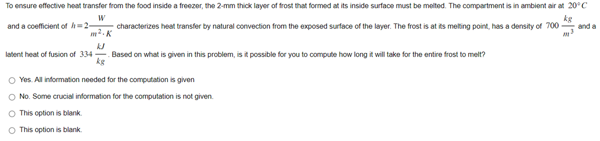 To ensure effective heat transfer from the food inside a freezer, the 2-mm thick layer of frost that formed at its inside surface must be melted. The compartment is in ambient air at 20°C
kg
W
m².K
characterizes heat transfer by natural convection from the exposed surface of the layer. The frost is at its melting point, has a density of 700
m³
kJ
kg
and a coefficient of h=2
latent heat of fusion of 334
Based on what is given in this problem, is it possible for you to compute how long it will take for the entire frost to melt?
O Yes. All information needed for the computation is given
O No. Some crucial information for the computation is not given.
O This option is blank.
O This option is blank.
and a