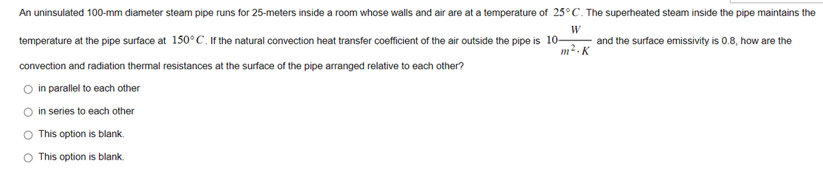 An uninsulated 100-mm diameter steam pipe runs for 25-meters inside a room whose walls and air are at a temperature of 25° C. The superheated steam inside the pipe maintains the
W
temperature at the pipe surface at 150°C. If the natural convection heat transfer coefficient of the air outside the pipe is 10-
m².K
convection and radiation thermal resistances at the surface of the pipe arranged relative to each other?
in parallel to each other
in series to each other
O This option is blank.
O This option is blank.
and the surface emissivity is 0.8, how are the