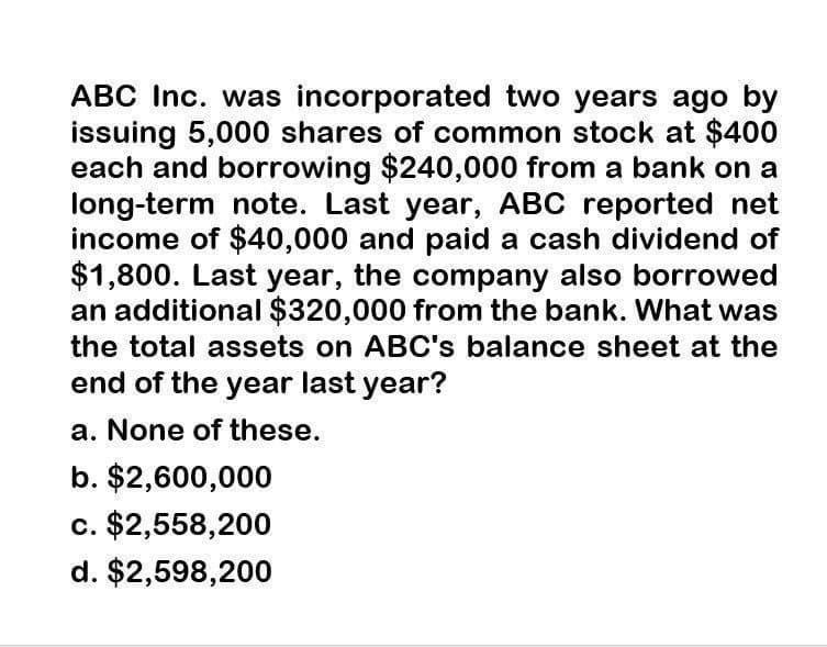 ABC Inc. was incorporated two years ago by
issuing 5,000 shares of common stock at $400
each and borrowing $240,000 from a bank on a
long-term note. Last year, ABC reported net
income of $40,000 and paid a cash dividend of
$1,800. Last year, the company also borrowed
an additional $320,000 from the bank. What was
the total assets on ABC's balance sheet at the
end of the year last year?
a. None of these.
b. $2,600,000
c. $2,558,200
d. $2,598,200