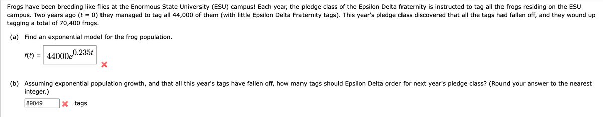 Frogs have been breeding like flies at the Enormous State University (ESU) campus! Each year, the pledge class of the Epsilon Delta fraternity is instructed to tag all the frogs residing on the ESU
campus. Two years ago (t = 0) they managed to tag all 44,000 of them (with little Epsilon Delta Fraternity tags). This year's pledge class discovered that all the tags had fallen off, and they wound up
tagging a total of 70,400 frogs.
(a) Find an exponential model for the frog population.
0.235t
f(t) = 44000e
(b) Assuming exponential population growth, and that all this year's tags have fallen off, how many tags should Epsilon Delta order for next year's pledge class? (Round your answer to the nearest
integer.)
89049
X tags