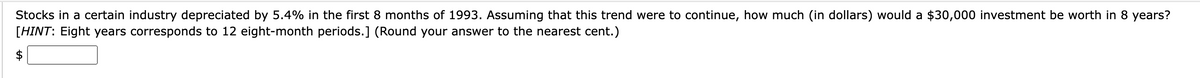 Stocks in a certain industry depreciated by 5.4% in the first 8 months of 1993. Assuming that this trend were to continue, how much (in dollars) would a $30,000 investment be worth in 8 years?
[HINT: Eight years corresponds to 12 eight-month periods.] (Round your answer to the nearest cent.)