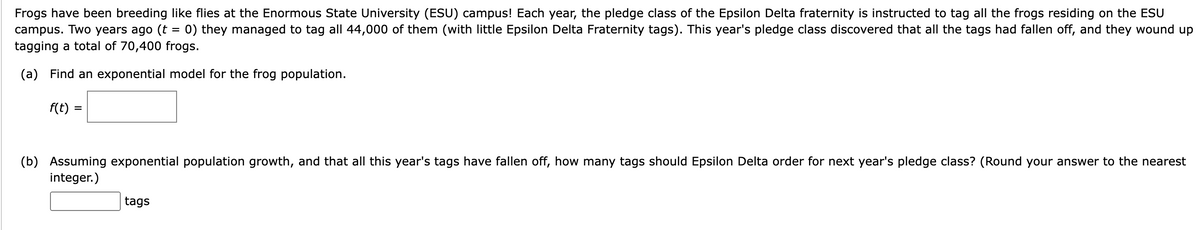 Frogs have been breeding like flies at the Enormous State University (ESU) campus! Each year, the pledge class of the Epsilon Delta fraternity is instructed to tag all the frogs residing on the ESU
campus. Two years ago (t 0) they managed to tag all 44,000 of them (with little Epsilon Delta Fraternity tags). This year's pledge class discovered that all the tags had fallen off, and they wound up
tagging a total of 70,400 frogs.
=
(a) Find an exponential model for the frog population.
f(t)
(b) Assuming exponential population growth, and that all this year's tags have fallen off, how many tags should Epsilon Delta order for next year's pledge class? (Round your answer to the nearest
integer.)
tags