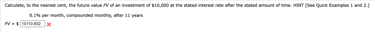 Calculate, to the nearest cent, the future value FV of an investment of $10,000 at the stated interest rate after the stated amount of time. HINT [See Quick Examples 1 and 2.]
0.1% per month, compounded monthly, after 11 years
FV = $ 10110.602 X