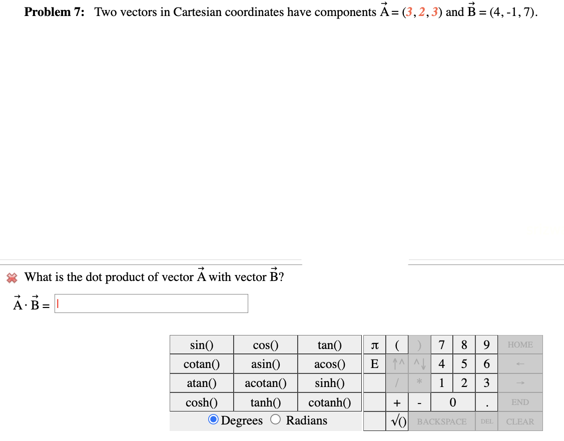 Problem 7: Two vectors in Cartesian coordinates have components A = (3, 2, 3) and B = (4, -1,7).
What is the dot product of vector A with vector B?
A B = |
sin()
cotan()
atan()
cosh()
cos()
asin()
acotan()
tanh()
O Degrees
tan()
acos()
sinh()
cotanh()
Radians
П () 7 8
E ^^ 4
/
1
+
*
5
2
0
BACKSPACE
963
HOME
END
DEL CLEAR