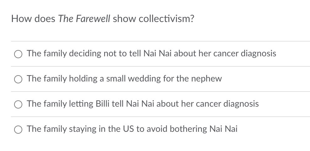 How does The Farewell show collectivism?
The family deciding not to tell Nai Nai about her cancer diagnosis
The family holding a small wedding for the nephew
The family letting Billi tell Nai Nai about her cancer diagnosis
○ The family staying in the US to avoid bothering Nai Nai
