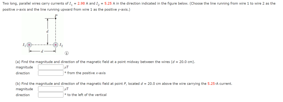 Two long, parallel wires carry currents of I₁ = 2.98 A and I2 = 5.25 A in the direction indicated in the figure below. (Choose the line running from wire 1 to wire 2 as the
positive x-axis and the line running upward from wire 1 as the positive y-axis.)
1₁
12
(a) Find the magnitude and direction of the magnetic field at a point midway between the wires (d = 20.0 cm).
magnitude
μT
direction
o from the positive x-axis
(b) Find the magnitude and direction of the magnetic field at point P, located d = 20.0 cm above the wire carrying the 5.25-A current.
magnitude
μT
direction
° to the left of the vertical