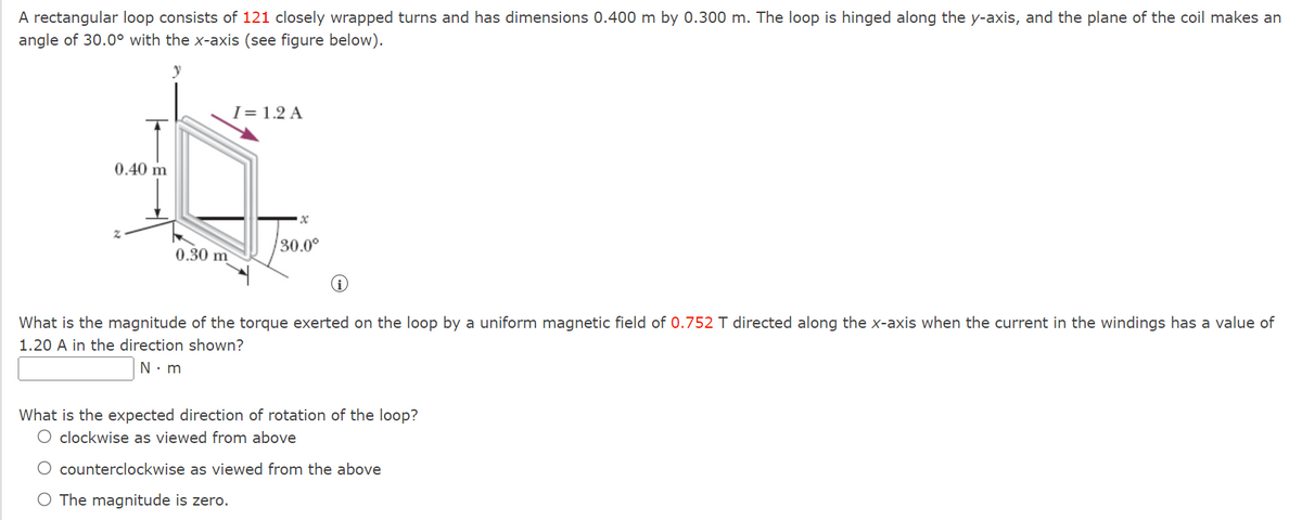 A rectangular loop consists of 121 closely wrapped turns and has dimensions 0.400 m by 0.300 m. The loop is hinged along the y-axis, and the plane of the coil makes an
angle of 30.0° with the x-axis (see figure below).
0.40 m
0.30 m
I= 1.2 A
30.0°
What is the magnitude of the torque exerted on the loop by a uniform magnetic field of 0.752 T directed along the x-axis when the current in the windings has a value of
1.20 A in the direction shown?
N.m
What is the expected direction of rotation of the loop?
O clockwise as viewed from above
O counterclockwise as viewed from the above
O The magnitude is zero.