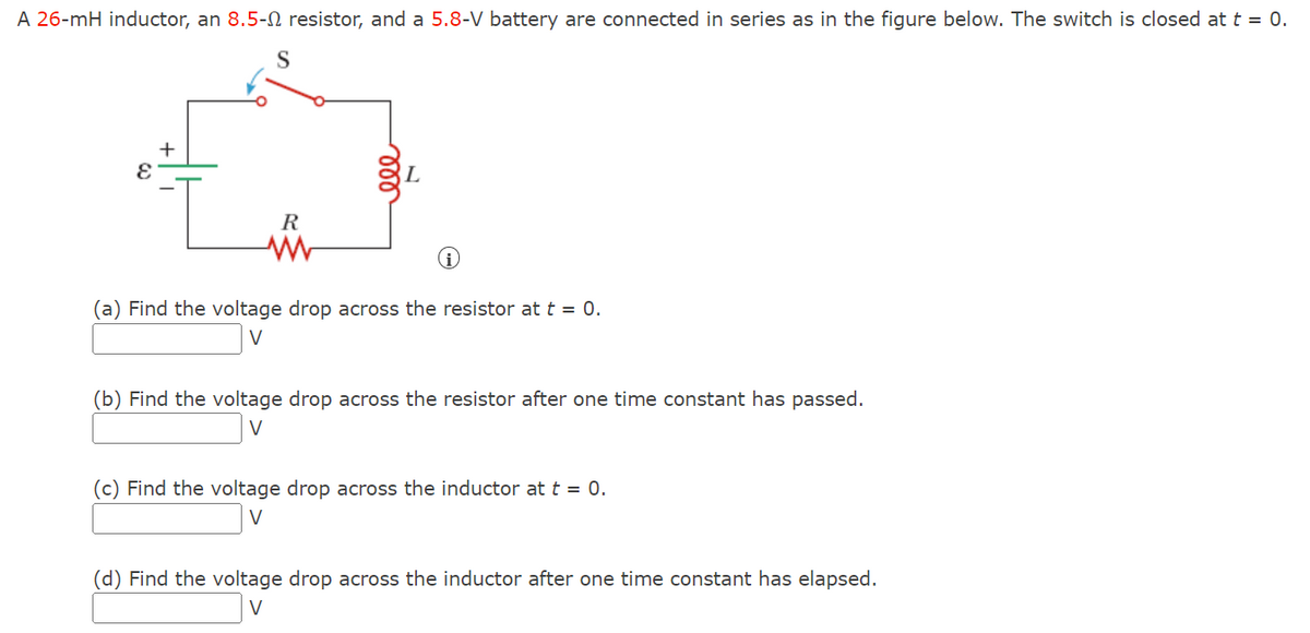 A 26-mH inductor, an 8.5- resistor, and a 5.8-V battery are connected in series as in the figure below. The switch is closed at t = 0.
E
+
S
R
(a) Find the voltage drop across the resistor at t = 0.
V
(b) Find the voltage drop across the resistor after one time constant has passed.
V
(c) Find the voltage drop across the inductor at t = 0.
V
(d) Find the voltage drop across the inductor after one time constant has elapsed.
V