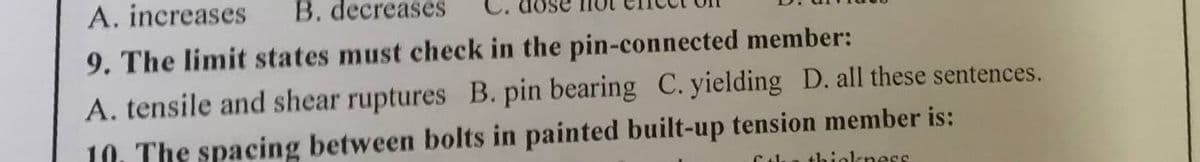 A. increases
B. decreases
9. The limit states must check in the pin-connected member:
A. tensile and shear ruptures B. pin bearing C. yielding D. all these sentences.
10. The spacing between bolts in painted built-up tension member is:
thiekness
