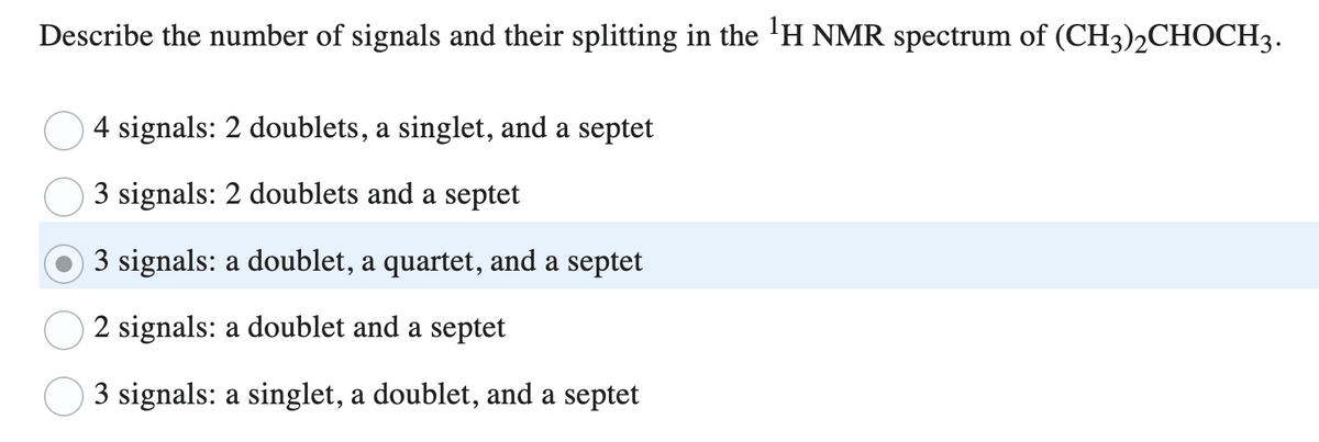 Describe the number of signals and their splitting in the ¹H NMR spectrum of (CH3)2CHOCH3.
4 signals: 2 doublets, a singlet, and a septet
3 signals: 2 doublets and a septet
3 signals: a doublet, a quartet, and a septet
2 signals: a doublet and a septet
3 signals: a singlet, a doublet, and a septet