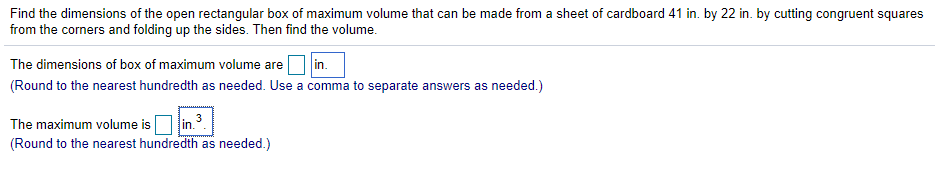 Find the dimensions of the open rectangular box of maximum volume that can be made from a sheet of cardboard 41 in. by 22 in. by cutting congruent squares
from the corners and folding up the sides. Then find the volume.
in.
(Round to the nearest hundredth as needed. Use a comma to separate answers as needed.)
The dimensions of box of maximum volume are
The maximum volume isO in.3
(Round to the nearest hundredth as needed.)
