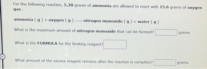 For the following reaction, 5.20 grams of ammonia are allowed to react with 15.6 grams of oxygen
gas.
ammonia (g) + oxygen (g) nitrogen monoxide (g) + water (g)
What is the maximum amount of nitrogen monoxide that can be formed?
What is the FORMULA for the limiting reagent?
What amount of the excess reagent remains after the reaction is complete?
grams
grams