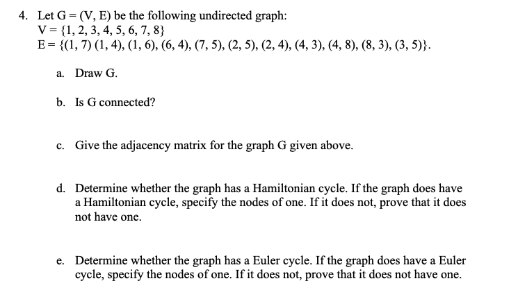 4. Let G=(V, E) be the following undirected graph:
V = {1, 2, 3, 4, 5, 6, 7, 8}
E = {(1, 7) (1, 4), (1, 6), (6, 4), (7, 5), (2, 5), (2, 4), (4, 3), (4, 8), (8, 3), (3, 5)}.
a. Draw G.
b. Is G connected?
c. Give the adjacency matrix for the graph G given above.
d. Determine whether the graph has a Hamiltonian cycle. If the graph does have
a Hamiltonian cycle, specify the nodes of one. If it does not, prove that it does
not have one.
e. Determine whether the graph has a Euler cycle. If the graph does have a Euler
cycle, specify the nodes of one. If it does not, prove that it does not have one.