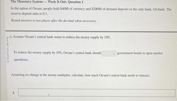 Macmillan Learning
The Monetary System - Work It Out: Question 1
In the nation of Orcam, people hold $4000 of currency and $20000 of demand deposits in the only bank, Orcbank. The
reserve-deposit ratio is 0.3.
Round answers to two places after the decimal when necessary.
c. Assume Orcam's central bank wants to reduce the money supply by 10%.
To reduce the money supply by 10%, Orcam's central bank should
operations.
government bonds in open-market
Assuming no change in the money multiplier, calculate, how much Orcam's central bank needs to transact.