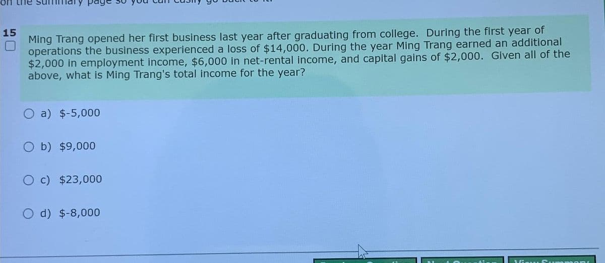 15
Ming Trang opened her first business last year after graduating from college. During the first year of
operations the business experienced a loss of $14,000. During the year Ming Trang earned an additional
$2,000 in employment income, $6,000 in net-rental income, and capital gains of $2,000. Given all of the
above, what is Ming Trang's total income for the year?
a) $-5,000
O b) $9,000
O c) $23,000
O d) $-8,000