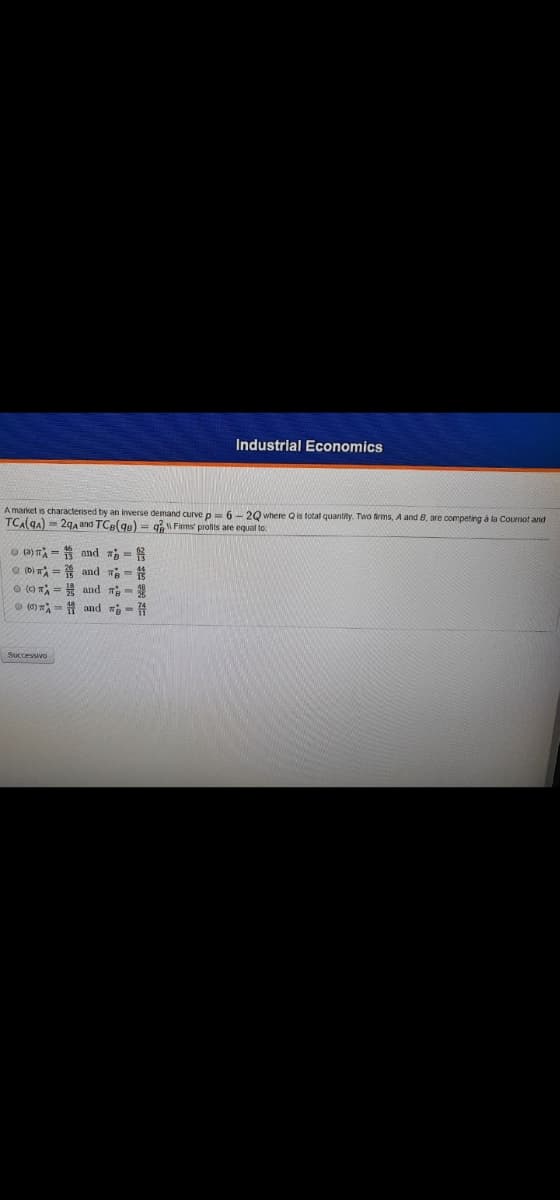 Industrial Economics
A market is characterised by an inverse demand curve p 6- 20 where Qis total quantity. Two firms, A and 8, are competing à la Cournot and
TCA(gA) = 29, and TCe(ge) = q W Firms' profits are equal to:
o a) mA = and a =
(b) = and ন =
O () T = and T-
O (6) = 1 and - 4
Successivo
