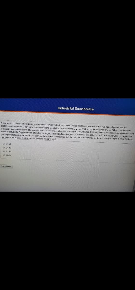 Industrial Economics
A newspaper considers offering a new subscription service that will send news articles to readers by email. has tao types of potential users,
students and executives. The yearly demand functions for articles x are as follows PE
Prices are measured in cents. The newspaper has a zero marginal cost of sending articles via email It camot identity which users are executives and
which are students Suppose that it offers two packages: a basic package (targeted to students) that alows up to 80 articles per year, and a premium
package that allows up to 100 articles per year. What is the maimum fee that the newspaper can charge for the premium package if it offers the basic
package at the highest fee that the students are willing to pay?
100 - x for executives: Ps 80 - x for students
O (a) 50
O (b) 16
O (c) 32
O (0) 34
Successivo
