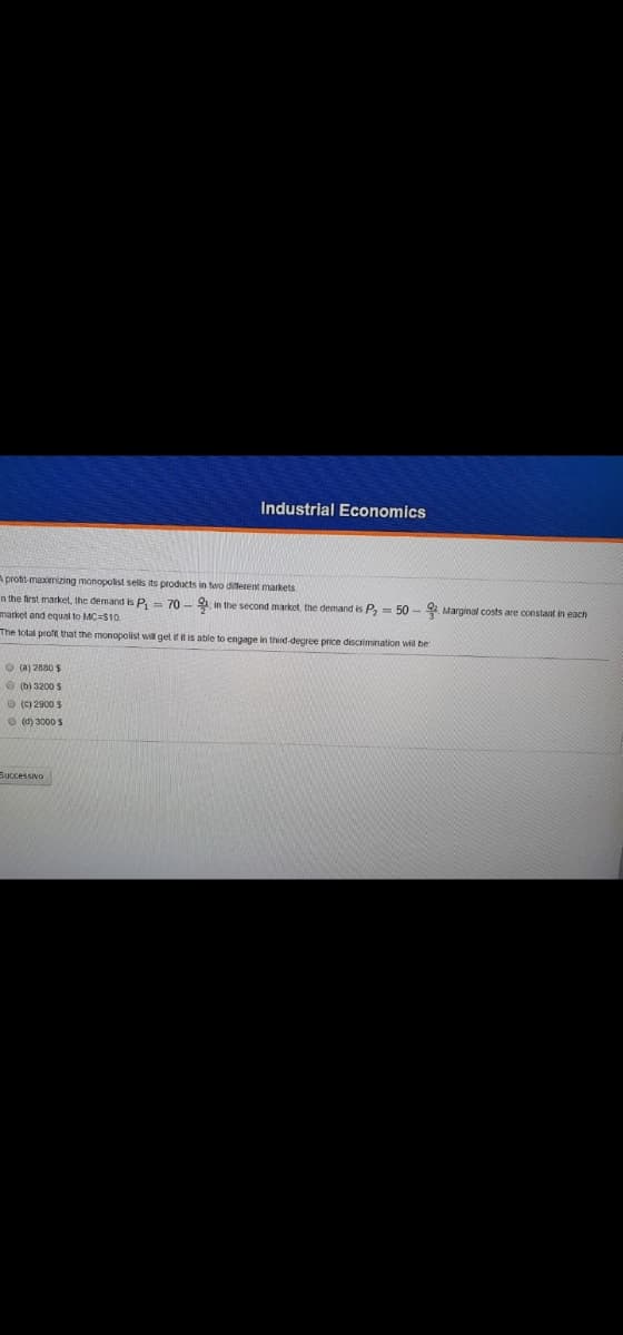 Industrial Economics
A prott-maximizing monopolist sells its products in two diferent markets
n the first market, the demand is P, = 70 - 9 in the second market, the demand is P, = 50 - 2 Marginal costs are constant in each
market and equal to MC=S10.
The total profit that the monopolist will get if it is able to engage in third-degree price discrimination wil be
O (a) 2880 $
O (b) 3200 S
O (c) 2900 S
O (d) 3000 S
Buccessivo
