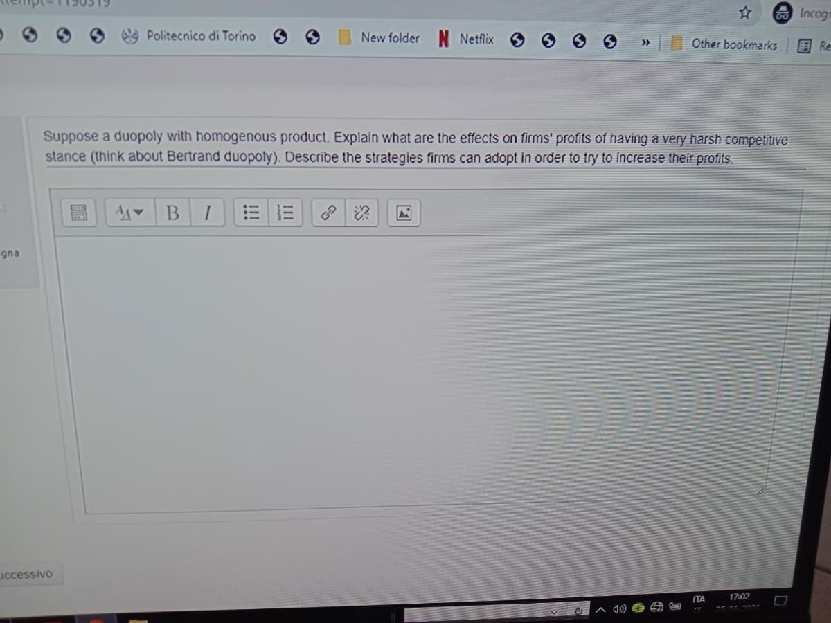 O Incoge
Politecnico di Torino
New folder N Netflix
>>
Other bookmarks
目 Re
Suppose a duopoly with homogenous product. Explain what are the effects on firms' profits of having a very harsh competitive
stance (think about Bertrand duopoly). Describe the strategies firms can adopt in order to try to increase their profits.
I
gna
uccessivo
ITA
17:02

