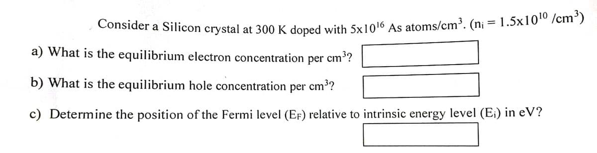 Consider a Silicon crystal at 300 K doned with 5x1016 As atoms/cm³. (n¡ = 1.5x1010 /cm³)
a) What is the equilibrium electron concentration
per
cm3?
b) What is the equilibrium hole concentration per cm3?
c) Determine the position of the Fermi level (EF) relative to intrinsic energy level (E;) in eV?
