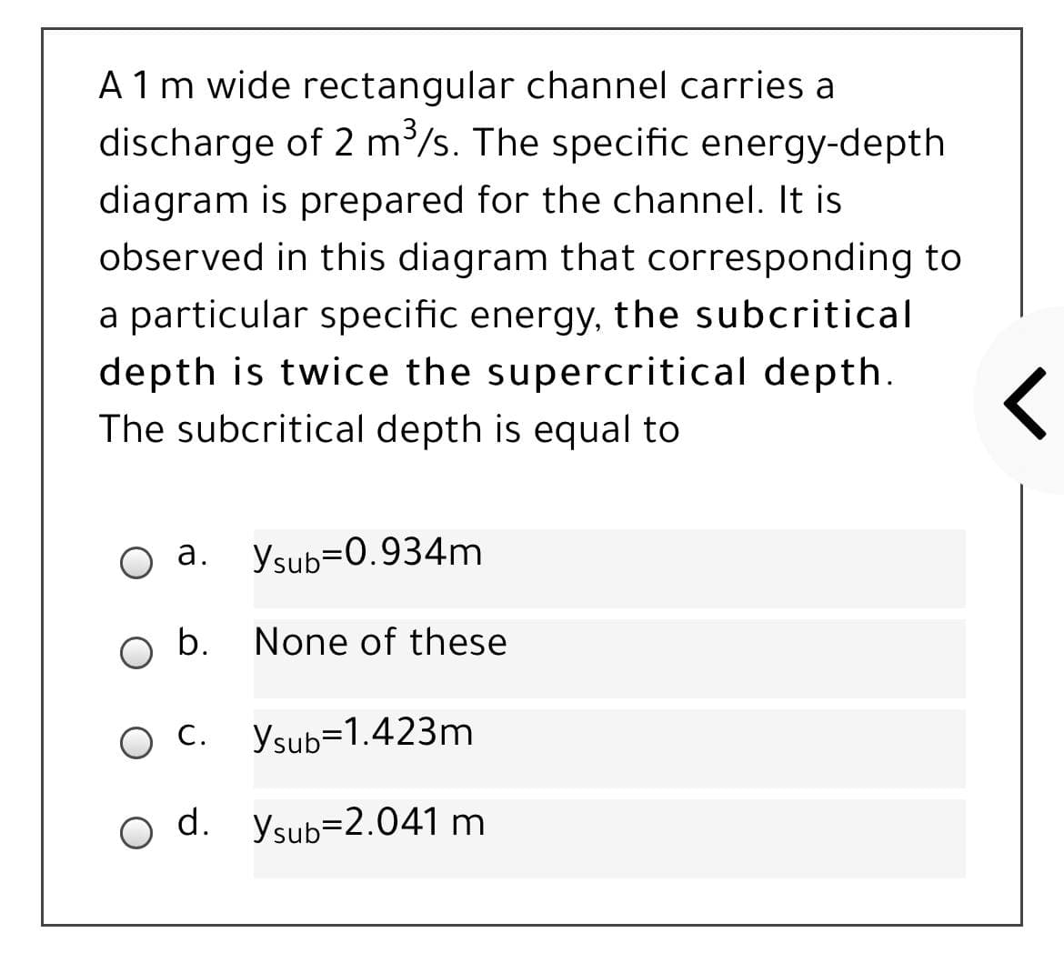 A1 m wide rectangular channel carries a
discharge of 2 m/s. The specific energy-depth
diagram is prepared for the channel. It is
observed in this diagram that corresponding to
a particular specific energy, the subcritical
depth is twice the supercritical depth.
The subcritical depth is equal to
а.
Ysub=0.934m
b.
None of these
О.
ос. Уsub31.423m
d. ysub=2.041 m
