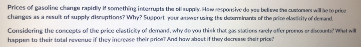 Prices of gasoline change rapidly if something interrupts the oil supply. How responsive do you believe the customers will be to price
changes as a result of supply disruptions? Why? Support your answer using the determinants of the price elasticity of demand.
Considering the concepts of the price elasticity of demand, why do you think that gas stations rarely offer promos or discounts? What will
happen to their total revenue if they increase their price? And how about if they decrease their price?
