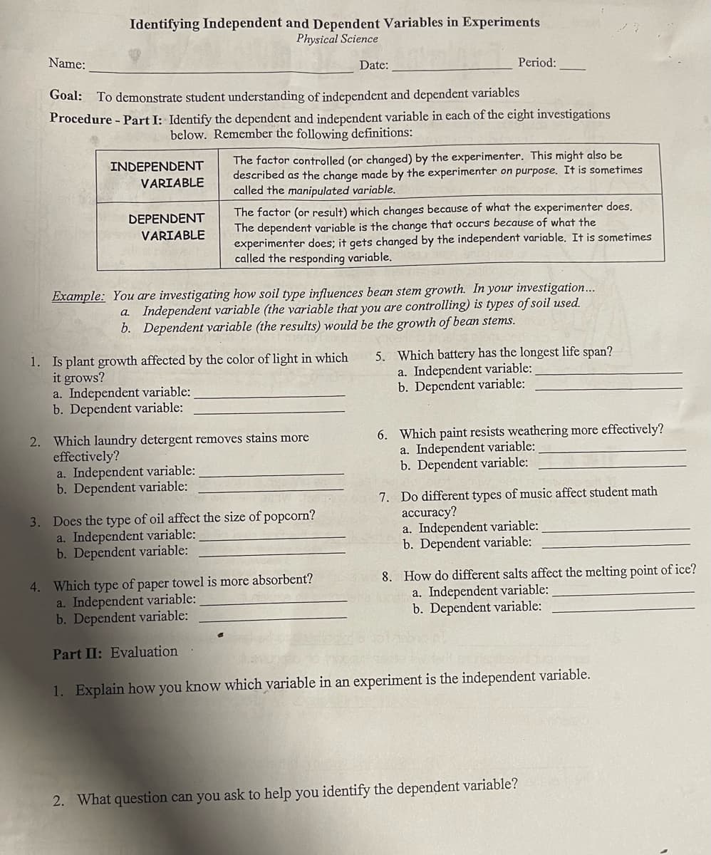 Name:
Identifying Independent and Dependent Variables in Experiments
Physical Science
INDEPENDENT
VARIABLE
Goal: To demonstrate student understanding of independent and dependent variables
Procedure - Part I: Identify the dependent and independent variable in each of the eight investigations
below. Remember the following definitions:
DEPENDENT
VARIABLE
a. Independent variable:
b. Dependent variable:
1. Is plant growth affected by the color of light in which
it grows?
Date:
The factor controlled (or changed) by the experimenter. This might also be
described as the change made by the experimenter on purpose. It is sometimes
called the manipulated variable.
Example: You are investigating how soil type influences bean stem growth. In your investigation...
a. Independent variable (the variable that you are controlling) is types of soil used.
b. Dependent variable (the results) would be the growth of bean stems.
a. Independent variable:
b. Dependent variable:
Period:
The factor (or result) which changes because of what the experimenter does.
The dependent variable is the change that occurs because of what the
experimenter does; it gets changed by the independent variable. It is sometimes
called the responding variable.
2. Which laundry detergent removes stains more
effectively?
3. Does the type of oil affect the size of popcorn?
a. Independent variable:
b. Dependent variable:
5. Which battery has the longest life span?
a. Independent variable:
b. Dependent variable:
6. Which paint resists weathering more effectively?
a. Independent variable:
b. Dependent variable:
7. Do different types of music affect student math
accuracy?
a. Independent variable:
b. Dependent variable:
8. How do different salts affect the melting point of ice?
untia. Independent variable:
b. Dependent variable:
4. Which type of paper towel is more absorbent?
a. Independent variable:
b. Dependent variable:
Part II: Evaluation
1. Explain how you know which variable in an experiment is the independent variable.
2. What question can you ask to help you identify the dependent variable?