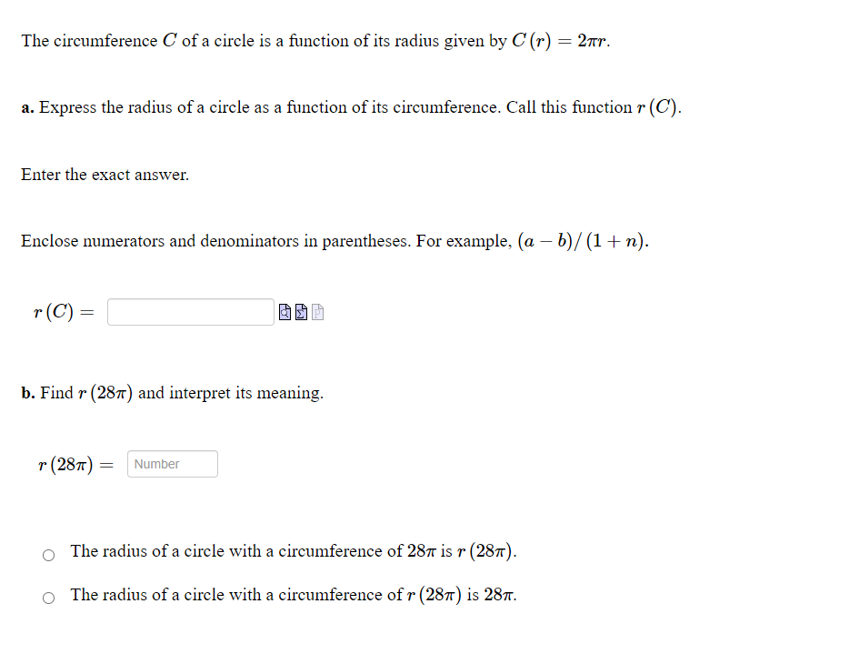 The circumference C of a circle is a function of its radius given by C (r) = 2xr.
a. Express the radius of a circle as a function of its circumference. Call this function r (C).
Enter the exact answer.
Enclose numerators and denominators in parentheses. For example, (a – b)/ (1+ n).
r (C) =
b. Find r (287) and interpret its meaning.
т (28т)
Number
The radius of a circle with a circumference of 287 is r (28T).
The radius of a circle with a circumference of r (28T) is 287.
