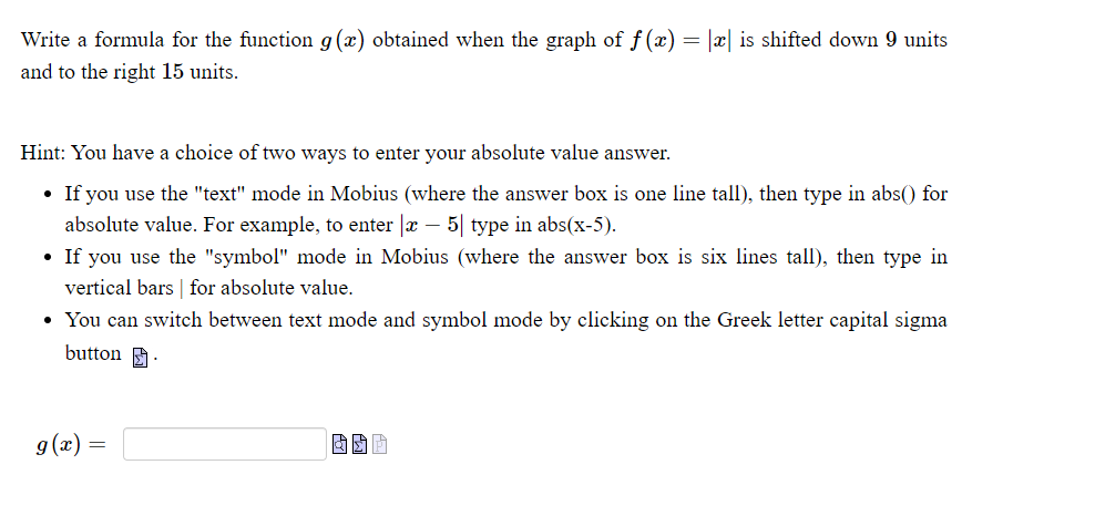 Write a formula for the function g(x) obtained when the graph of f(x) = |x| is shifted down 9 units
and to the right 15 units.
Hint: You have a choice of two ways to enter your absolute value answer.
• If you use the "text" mode in Mobius (where the answer box is one line tall), then type in abs() for
absolute value. For example, to enter |x – 5| type in abs(x-5).
• If you use the "symbol" mode in Mobius (where the answer box is six lines tall), then type in
vertical bars | for absolute value.
• You can switch between text mode and symbol mode by clicking on the Greek letter capital sigma
button :
g(x) =
