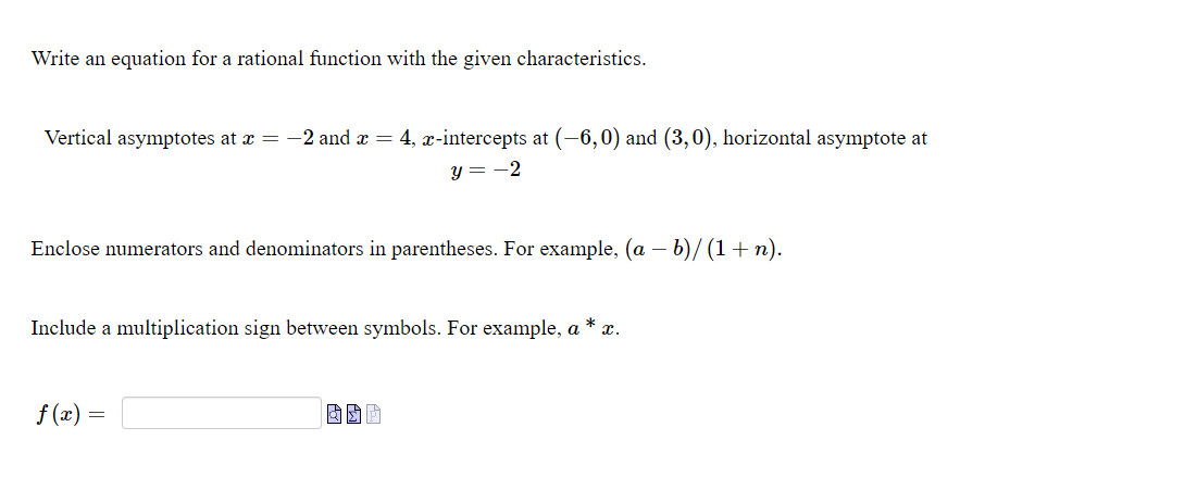 Write an equation for a rational function with the given characteristics.
Vertical asymptotes at x = -2 and x = 4, x-intercepts at (-6,0) and (3,0), horizontal asymptote at
y = -2
Enclose numerators and denominators in parentheses. For example, (a – b)/ (1+ n).
Include a multiplication sign between symbols. For example, a
x.
f (x) =
